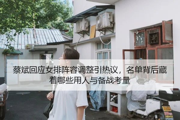 蔡斌回应女排阵容调整引热议，名单背后藏着哪些用人与备战考量