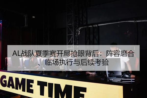 AL战队夏季赛开局抢眼背后：阵容磨合、临场执行与后续考验